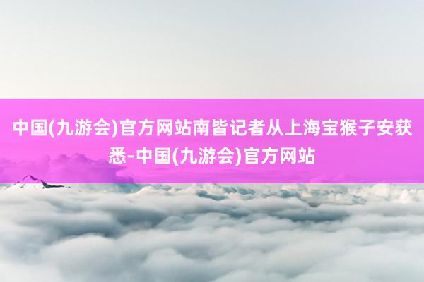 中国(九游会)官方网站南皆记者从上海宝猴子安获悉-中国(九游会)官方网站