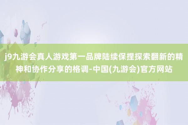 j9九游会真人游戏第一品牌陆续保捏探索翻新的精神和协作分享的格调-中国(九游会)官方网站