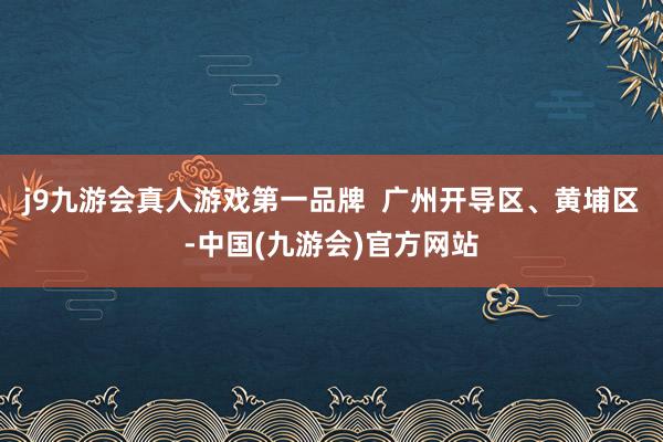 j9九游会真人游戏第一品牌  广州开导区、黄埔区-中国(九游会)官方网站