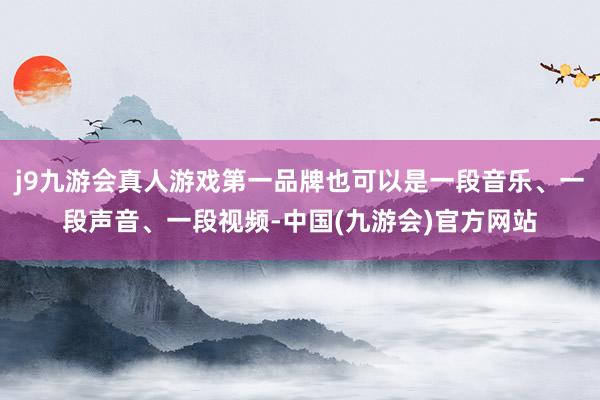 j9九游会真人游戏第一品牌也可以是一段音乐、一段声音、一段视频-中国(九游会)官方网站