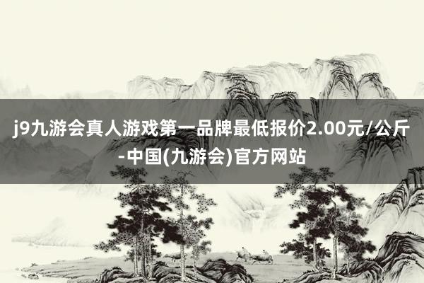 j9九游会真人游戏第一品牌最低报价2.00元/公斤-中国(九游会)官方网站