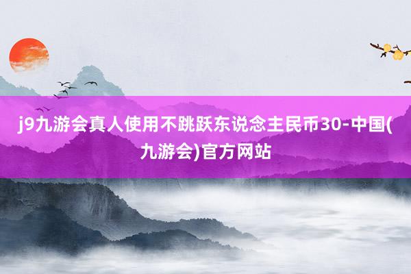 j9九游会真人使用不跳跃东说念主民币30-中国(九游会)官方网站