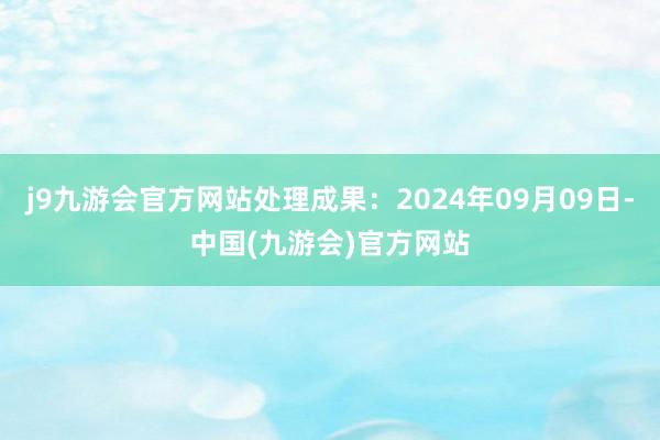 j9九游会官方网站处理成果：2024年09月09日-中国(九游会)官方网站