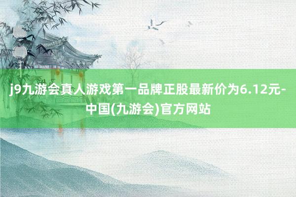 j9九游会真人游戏第一品牌正股最新价为6.12元-中国(九游会)官方网站