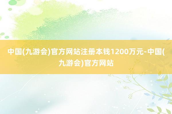 中国(九游会)官方网站注册本钱1200万元-中国(九游会)官方网站