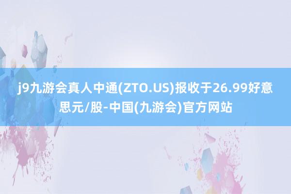 j9九游会真人中通(ZTO.US)报收于26.99好意思元/股-中国(九游会)官方网站