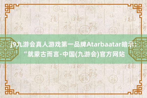 j9九游会真人游戏第一品牌Atarbaatar暗示：“就蒙古而言-中国(九游会)官方网站