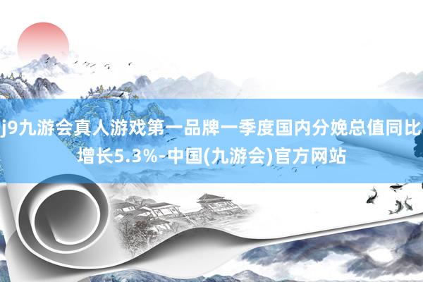 j9九游会真人游戏第一品牌一季度国内分娩总值同比增长5.3%-中国(九游会)官方网站