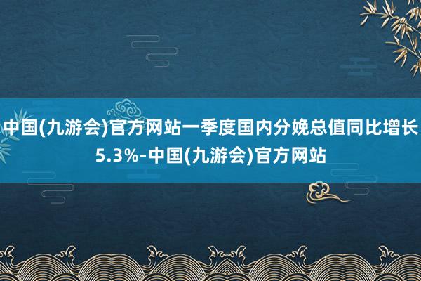 中国(九游会)官方网站一季度国内分娩总值同比增长5.3%-中国(九游会)官方网站