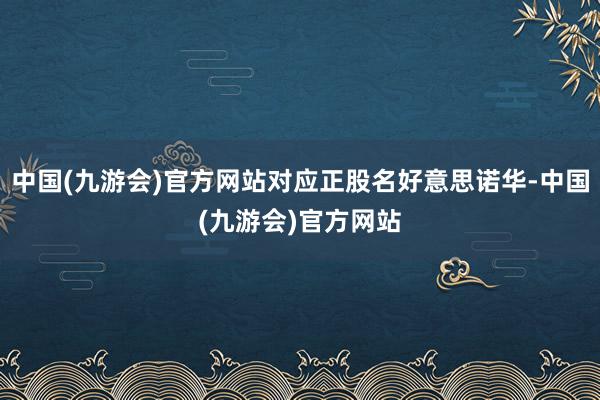 中国(九游会)官方网站对应正股名好意思诺华-中国(九游会)官方网站