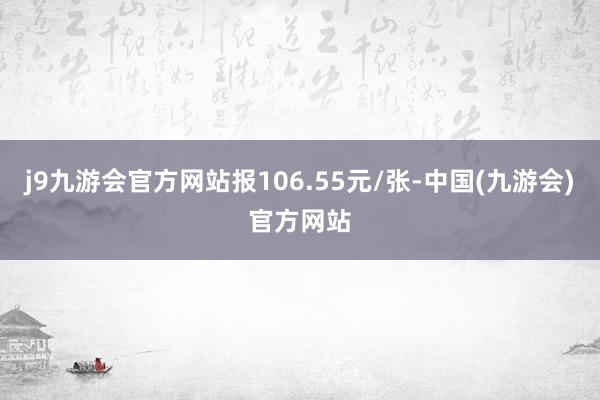 j9九游会官方网站报106.55元/张-中国(九游会)官方网站