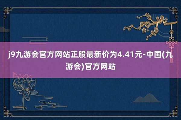 j9九游会官方网站正股最新价为4.41元-中国(九游会)官方网站