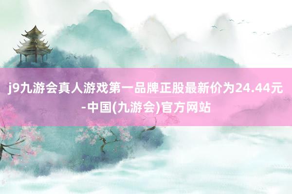 j9九游会真人游戏第一品牌正股最新价为24.44元-中国(九游会)官方网站