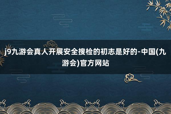 j9九游会真人开展安全搜检的初志是好的-中国(九游会)官方网站