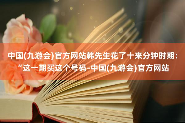 中国(九游会)官方网站韩先生花了十来分钟时期：“这一期买这个号码-中国(九游会)官方网站