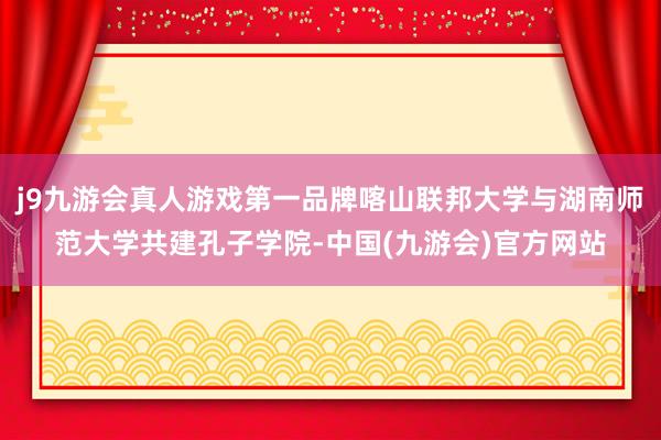 j9九游会真人游戏第一品牌喀山联邦大学与湖南师范大学共建孔子学院-中国(九游会)官方网站