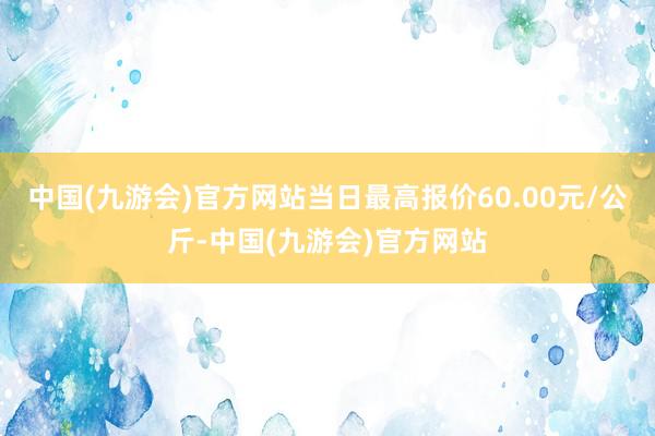 中国(九游会)官方网站当日最高报价60.00元/公斤-中国(九游会)官方网站