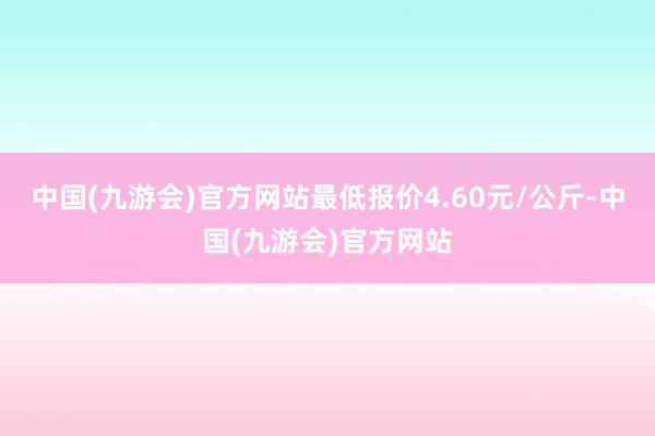 中国(九游会)官方网站最低报价4.60元/公斤-中国(九游会)官方网站