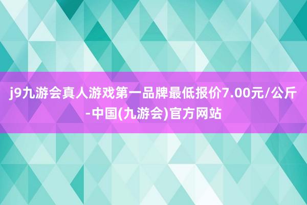 j9九游会真人游戏第一品牌最低报价7.00元/公斤-中国(九游会)官方网站