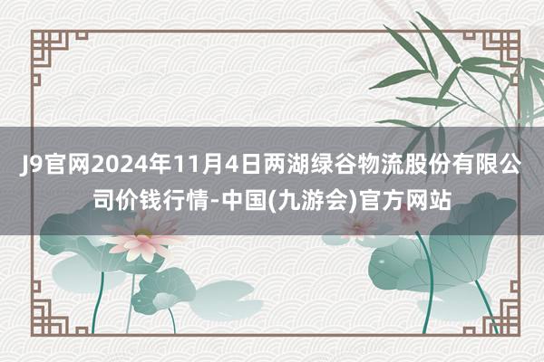 J9官网2024年11月4日两湖绿谷物流股份有限公司价钱行情-中国(九游会)官方网站