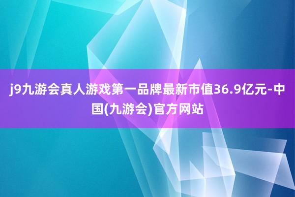 j9九游会真人游戏第一品牌最新市值36.9亿元-中国(九游会)官方网站