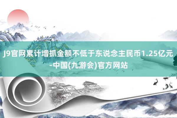 J9官网累计增抓金额不低于东说念主民币1.25亿元-中国(九游会)官方网站