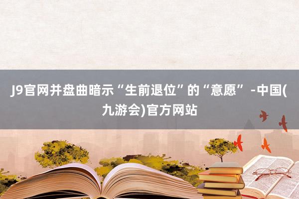 J9官网并盘曲暗示“生前退位”的“意愿” -中国(九游会)官方网站