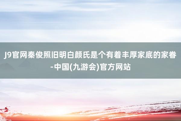 J9官网秦俊照旧明白颜氏是个有着丰厚家底的家眷-中国(九游会)官方网站