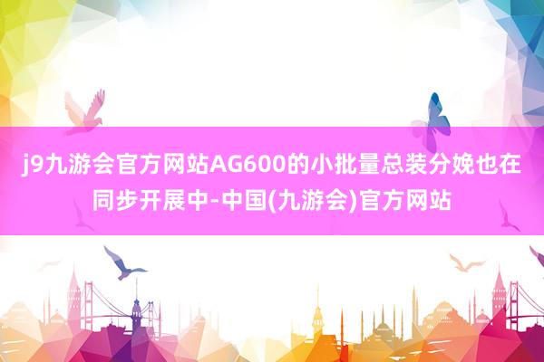 j9九游会官方网站AG600的小批量总装分娩也在同步开展中-中国(九游会)官方网站