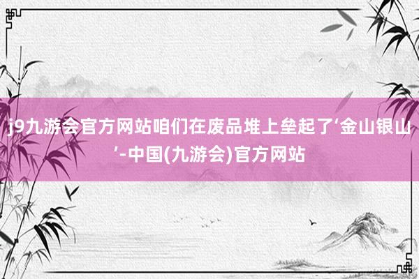 j9九游会官方网站咱们在废品堆上垒起了‘金山银山’-中国(九游会)官方网站