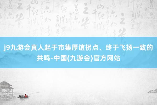 j9九游会真人起于市集厚谊拐点、终于飞扬一致的共鸣-中国(九游会)官方网站