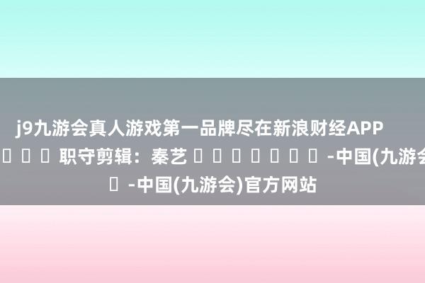 j9九游会真人游戏第一品牌尽在新浪财经APP            						职守剪辑：秦艺 							-中国(九游会)官方网站