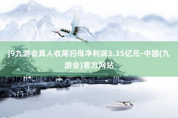 j9九游会真人收尾归母净利润3.35亿元-中国(九游会)官方网站