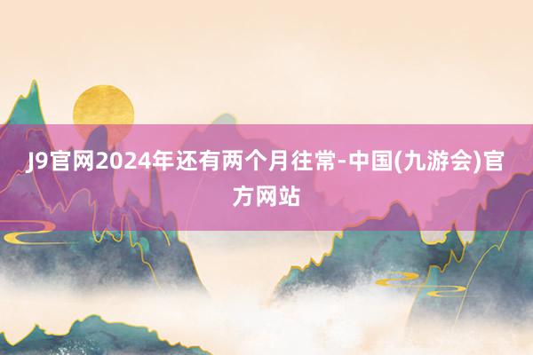 J9官网2024年还有两个月往常-中国(九游会)官方网站