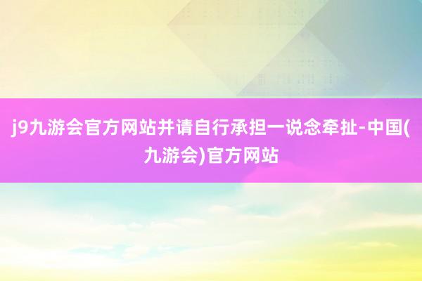 j9九游会官方网站并请自行承担一说念牵扯-中国(九游会)官方网站