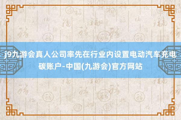 j9九游会真人公司率先在行业内设置电动汽车充电碳账户-中国(九游会)官方网站