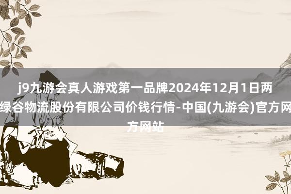 j9九游会真人游戏第一品牌2024年12月1日两湖绿谷物流股份有限公司价钱行情-中国(九游会)官方网站