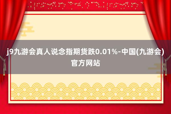 j9九游会真人说念指期货跌0.01%-中国(九游会)官方网站