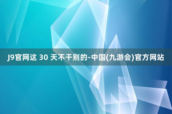 J9官网这 30 天不干别的-中国(九游会)官方网站