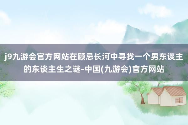 j9九游会官方网站在顾忌长河中寻找一个男东谈主的东谈主生之谜-中国(九游会)官方网站