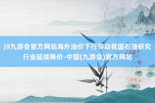 j9九游会官方网站海外油价下行带动我国石油研究行业延续降价-中国(九游会)官方网站