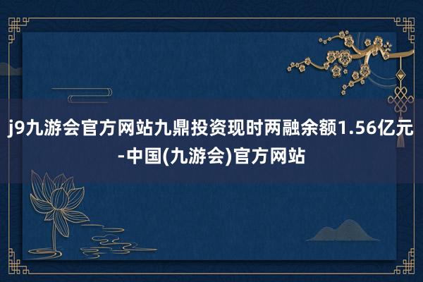 j9九游会官方网站九鼎投资现时两融余额1.56亿元-中国(九游会)官方网站