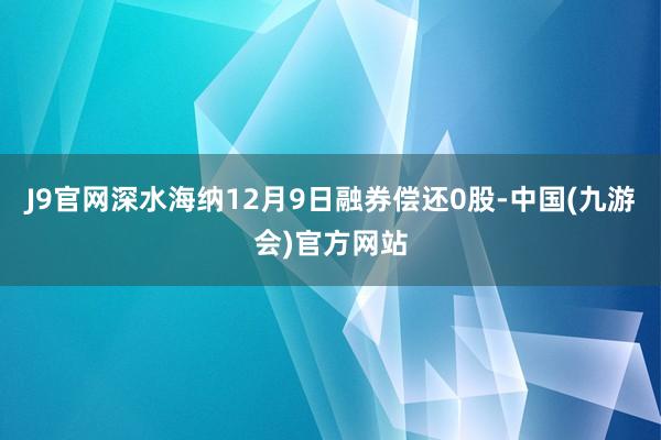 J9官网深水海纳12月9日融券偿还0股-中国(九游会)官方网站