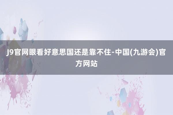 J9官网眼看好意思国还是靠不住-中国(九游会)官方网站