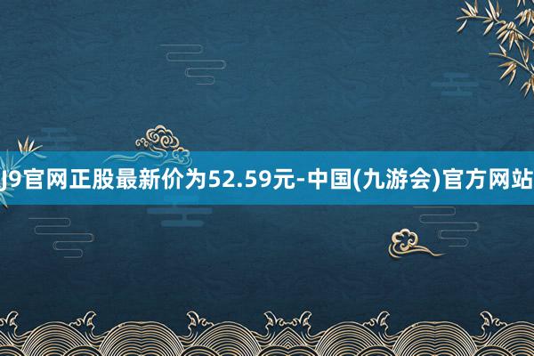 J9官网正股最新价为52.59元-中国(九游会)官方网站