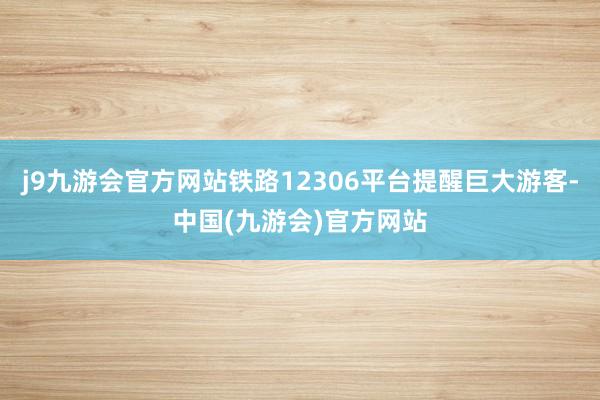 j9九游会官方网站铁路12306平台提醒巨大游客-中国(九游会)官方网站