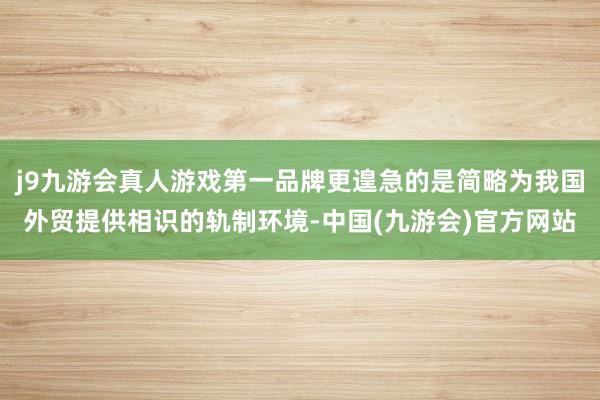 j9九游会真人游戏第一品牌更遑急的是简略为我国外贸提供相识的轨制环境-中国(九游会)官方网站