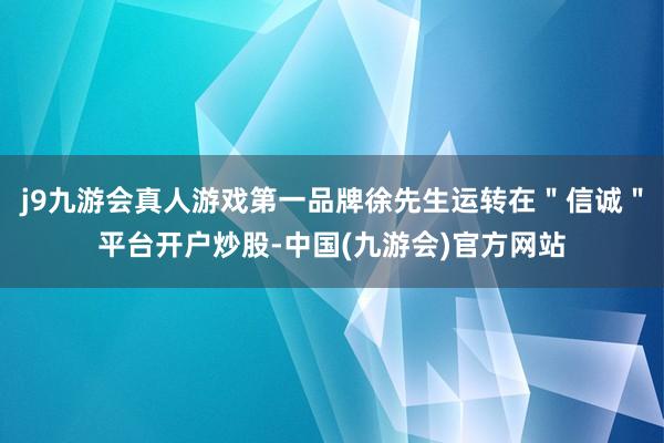 j9九游会真人游戏第一品牌徐先生运转在＂信诚＂平台开户炒股-中国(九游会)官方网站