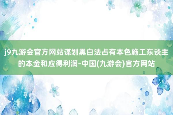 j9九游会官方网站谋划黑白法占有本色施工东谈主的本金和应得利润-中国(九游会)官方网站