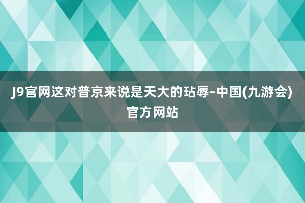 J9官网这对普京来说是天大的玷辱-中国(九游会)官方网站